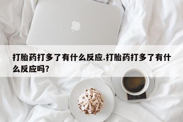 意外怀孕不想要打胎药微信购买打胎药打多了有什么反应.打胎药打多了有什么反应吗？