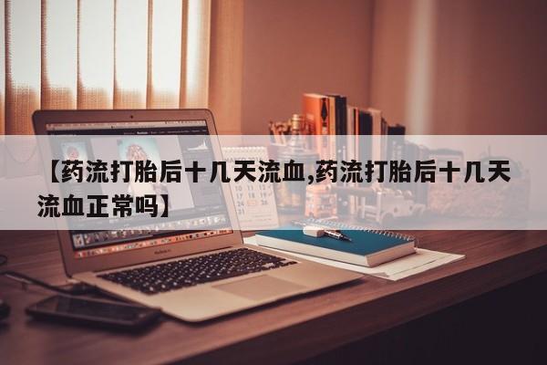 意外怀孕不想要打胎药微信购买【药流打胎后十几天流血,药流打胎后十几天流血正常吗】