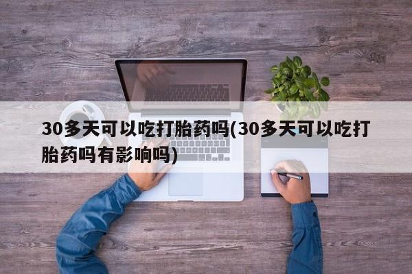 意外怀孕不想要打胎药微信购买30多天可以吃打胎药吗(30多天可以吃打胎药吗有影响吗)