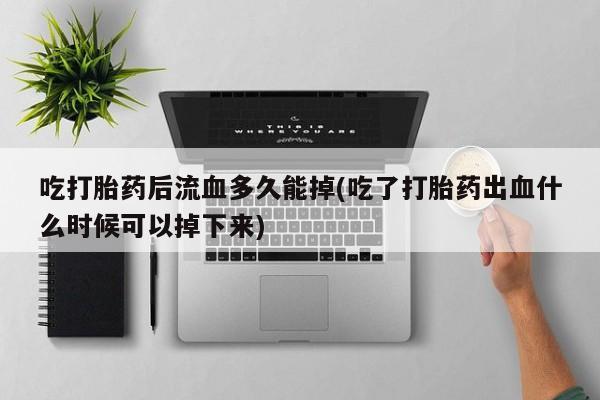 意外怀孕不想要打胎药微信购买吃打胎药后流血多久能掉(吃了打胎药出血什么时候可以掉下来)