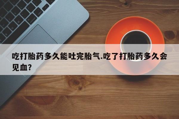 意外怀孕不想要打胎药微信购买吃打胎药多久能吐完胎气.吃了打胎药多久会见血?