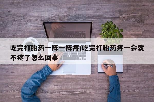 意外怀孕不想要打胎药微信购买吃完打胎药一阵一阵疼/吃完打胎药疼一会就不疼了怎么回事