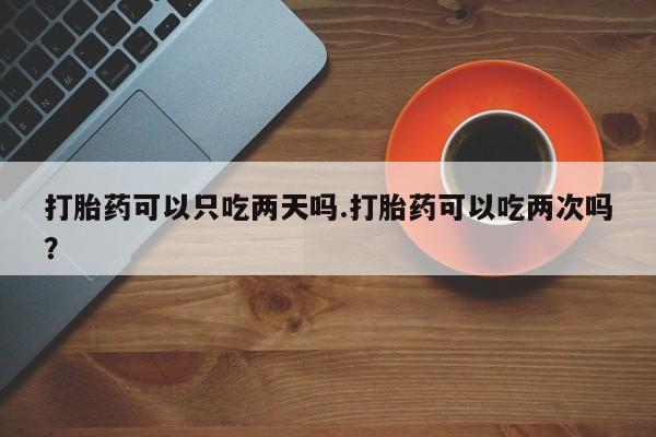 意外怀孕不想要打胎药微信购买打胎药可以只吃两天吗.打胎药可以吃两次吗？