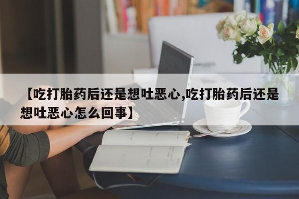 意外怀孕不想要打胎药微信购买【吃打胎药后还是想吐恶心,吃打胎药后还是想吐恶心怎么回事】