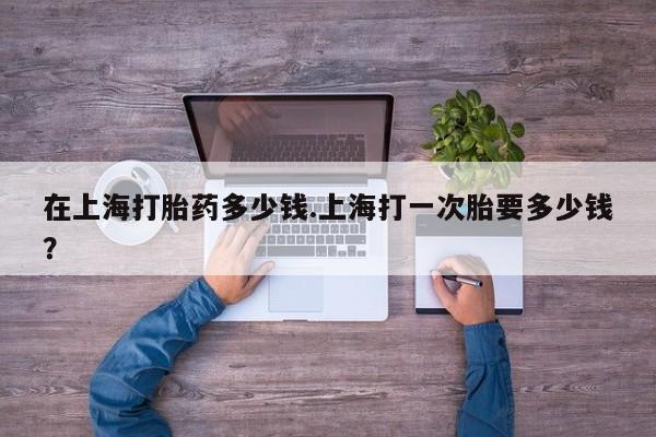 意外怀孕不想要打胎药微信购买在上海打胎药多少钱.上海打一次胎要多少钱？