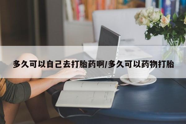 意外怀孕不想要打胎药微信购买多久可以自己去打胎药啊/多久可以药物打胎