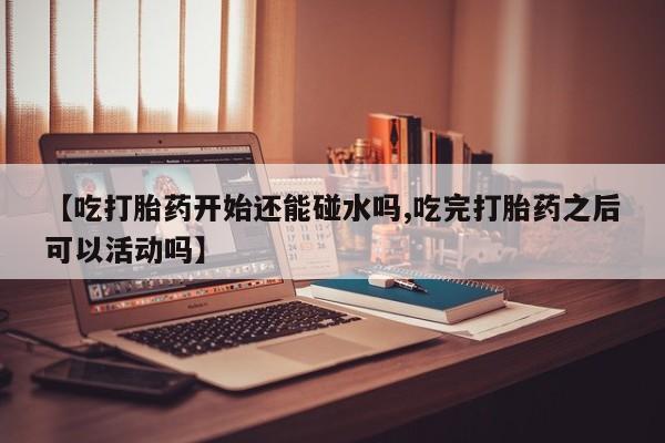 意外怀孕不想要打胎药微信购买【吃打胎药开始还能碰水吗,吃完打胎药之后可以活动吗】