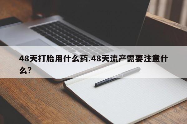 意外怀孕不想要打胎药微信购买48天打胎用什么药.48天流产需要注意什么？
