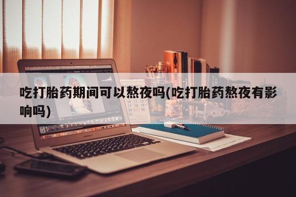 意外怀孕不想要打胎药微信购买吃打胎药期间可以熬夜吗(吃打胎药熬夜有影响吗)