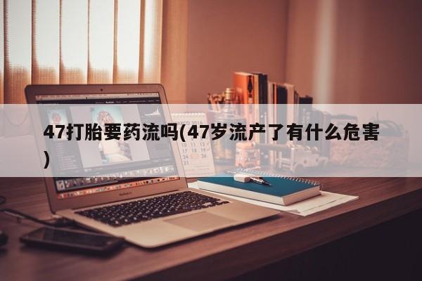 意外怀孕不想要打胎药微信购买47打胎要药流吗(47岁流产了有什么危害)