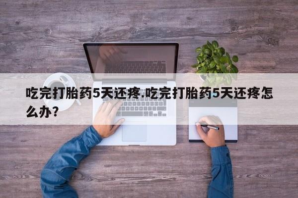 意外怀孕不想要打胎药微信购买吃完打胎药5天还疼.吃完打胎药5天还疼怎么办？