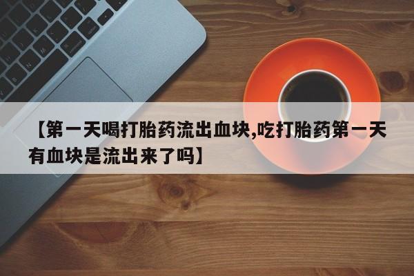 意外怀孕不想要打胎药微信购买【第一天喝打胎药流出血块,吃打胎药第一天有血块是流出来了吗】