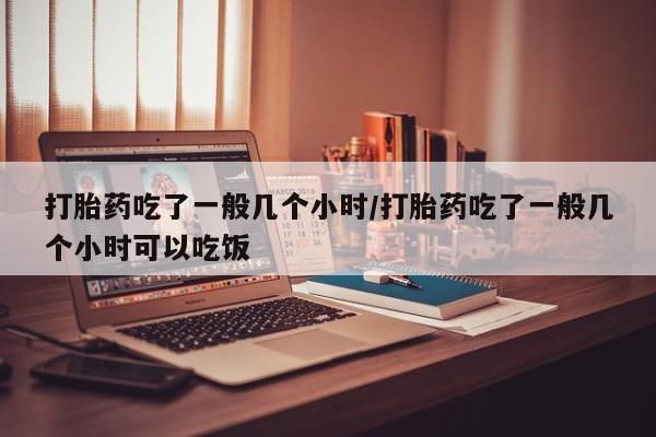 意外怀孕不想要打胎药微信购买打胎药吃了一般几个小时/打胎药吃了一般几个小时可以吃饭