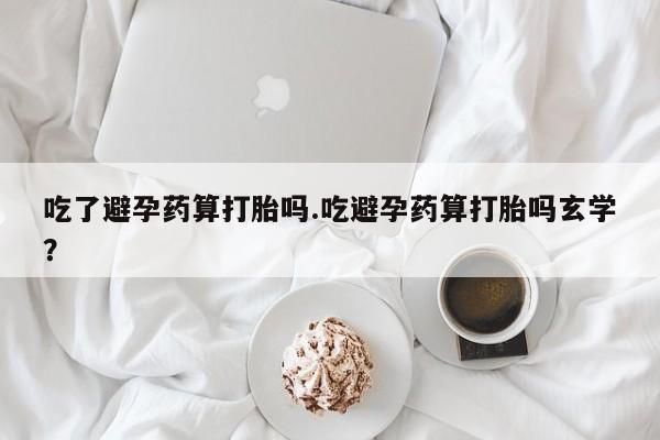 意外怀孕不想要打胎药微信购买吃了避孕药算打胎吗.吃避孕药算打胎吗玄学？