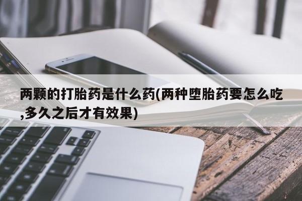 意外怀孕不想要打胎药微信购买两颗的打胎药是什么药(两种堕胎药要怎么吃,多久之后才有效果)