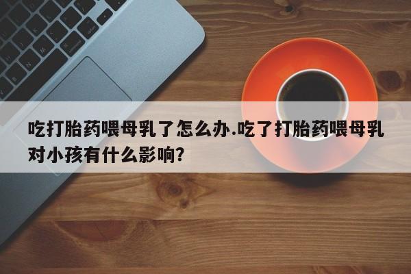 意外怀孕不想要打胎药微信购买吃打胎药喂母乳了怎么办.吃了打胎药喂母乳对小孩有什么影响？