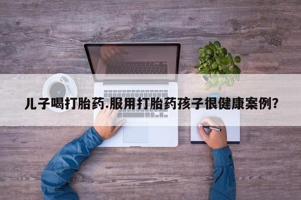 意外怀孕不想要打胎药微信购买儿子喝打胎药.服用打胎药孩子很健康案例？