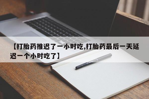 意外怀孕不想要打胎药微信购买【打胎药推迟了一小时吃,打胎药最后一天延迟一个小时吃了】