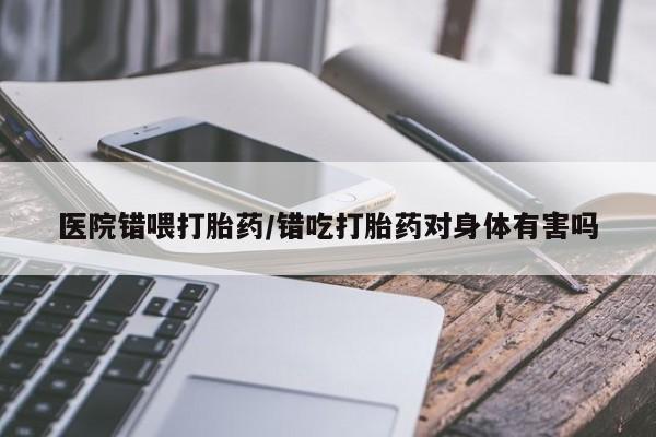 意外怀孕不想要打胎药微信购买医院错喂打胎药/错吃打胎药对身体有害吗