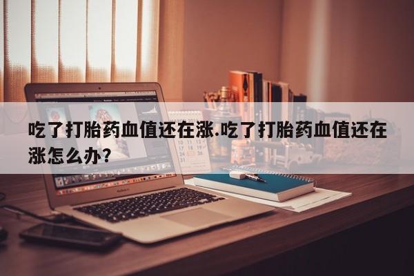 意外怀孕不想要打胎药微信购买吃了打胎药血值还在涨.吃了打胎药血值还在涨怎么办？
