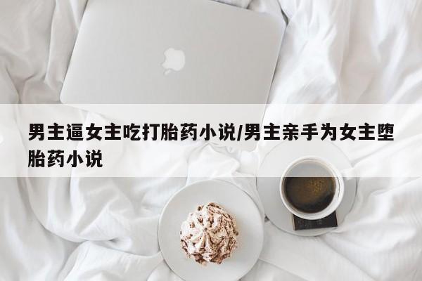 意外怀孕不想要打胎药微信购买男主逼女主吃打胎药小说/男主亲手为女主堕胎药小说