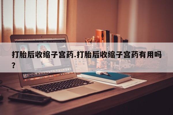 意外怀孕不想要打胎药微信购买打胎后收缩子宫药.打胎后收缩子宫药有用吗？
