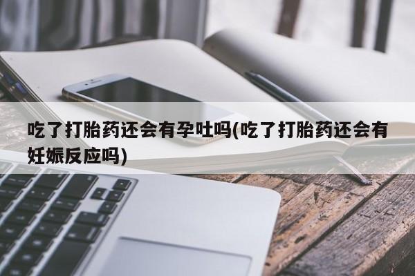 意外怀孕不想要打胎药微信购买吃了打胎药还会有孕吐吗(吃了打胎药还会有妊娠反应吗)