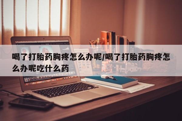 意外怀孕不想要打胎药微信购买喝了打胎药胸疼怎么办呢/喝了打胎药胸疼怎么办呢吃什么药
