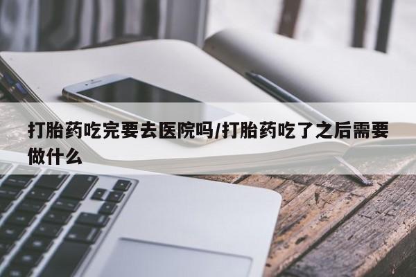 意外怀孕不想要打胎药微信购买打胎药吃完要去医院吗/打胎药吃了之后需要做什么