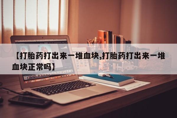 意外怀孕不想要打胎药微信购买【打胎药打出来一堆血块,打胎药打出来一堆血块正常吗】