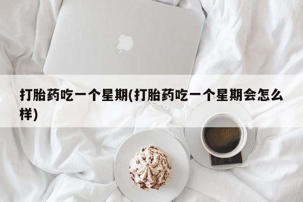 意外怀孕不想要打胎药微信购买打胎药吃一个星期(打胎药吃一个星期会怎么样)