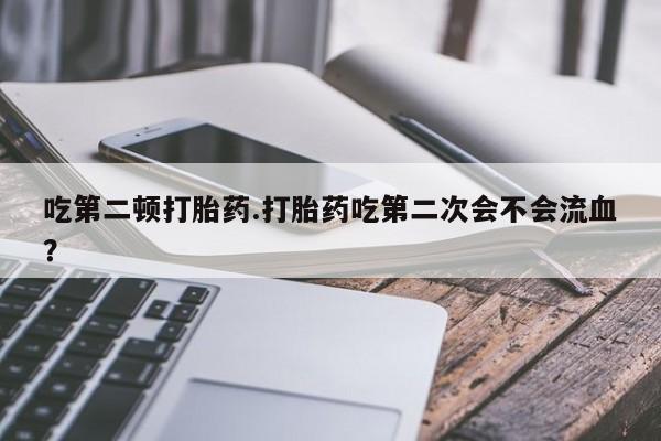 意外怀孕不想要打胎药微信购买吃第二顿打胎药.打胎药吃第二次会不会流血？