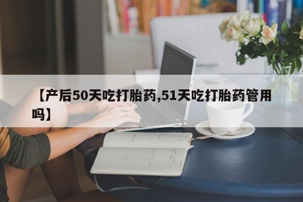 意外怀孕不想要打胎药微信购买【产后50天吃打胎药,51天吃打胎药管用吗】