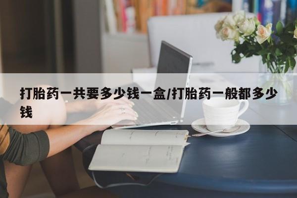 意外怀孕不想要打胎药微信购买打胎药一共要多少钱一盒/打胎药一般都多少钱