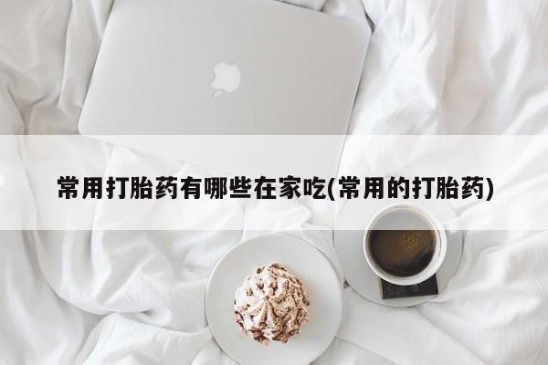 意外怀孕不想要打胎药微信购买常用打胎药有哪些在家吃(常用的打胎药)