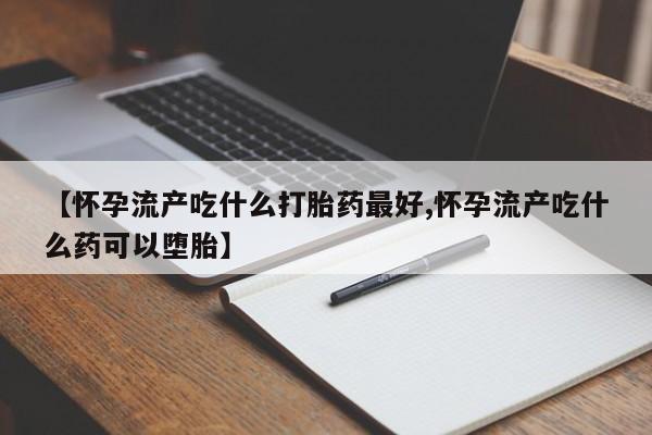 意外怀孕不想要打胎药微信购买【怀孕流产吃什么打胎药最好,怀孕流产吃什么药可以堕胎】
