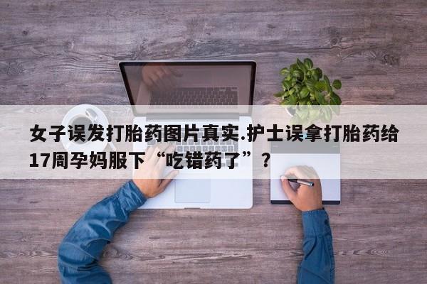 意外怀孕不想要打胎药微信购买女子误发打胎药图片真实.护士误拿打胎药给17周孕妈服下“吃错药了”？