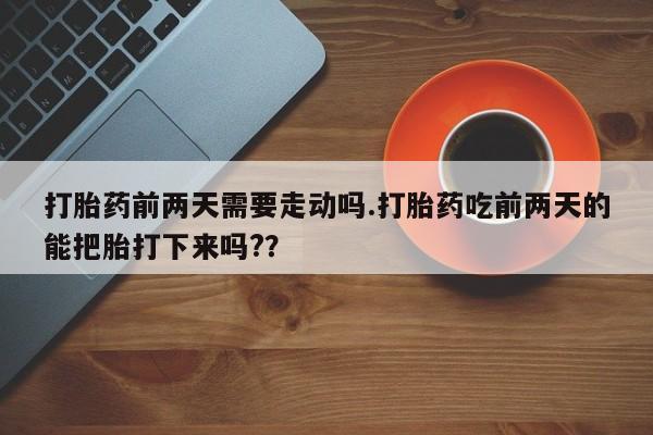 意外怀孕不想要打胎药微信购买打胎药前两天需要走动吗.打胎药吃前两天的能把胎打下来吗?？