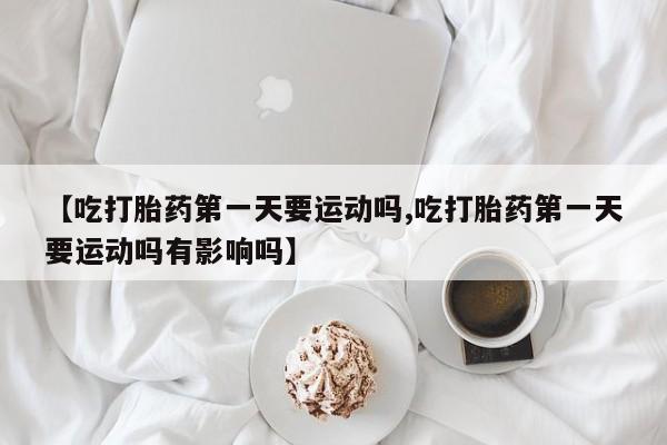 意外怀孕不想要打胎药微信购买【吃打胎药第一天要运动吗,吃打胎药第一天要运动吗有影响吗】