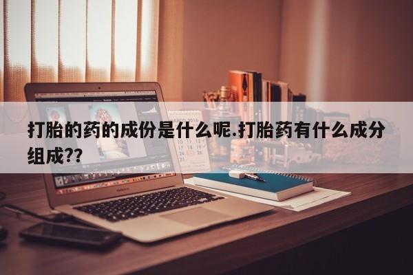 意外怀孕不想要打胎药微信购买打胎的药的成份是什么呢.打胎药有什么成分组成?？