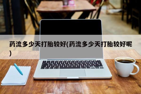 意外怀孕不想要打胎药微信购买药流多少天打胎较好(药流多少天打胎较好呢)