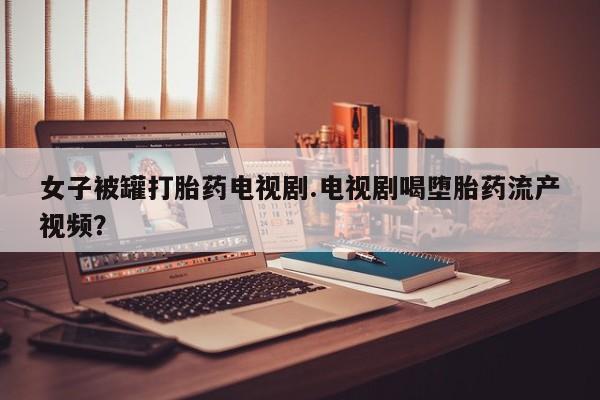 意外怀孕不想要打胎药微信购买女子被罐打胎药电视剧.电视剧喝堕胎药流产视频？