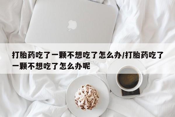 意外怀孕不想要打胎药微信购买打胎药吃了一颗不想吃了怎么办/打胎药吃了一颗不想吃了怎么办呢