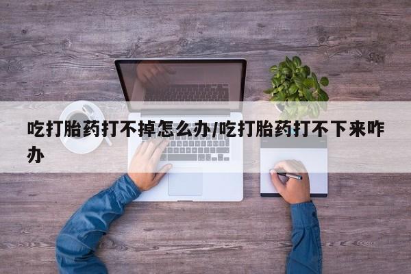 意外怀孕不想要打胎药微信购买吃打胎药打不掉怎么办/吃打胎药打不下来咋办