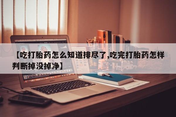 意外怀孕不想要打胎药微信购买【吃打胎药怎么知道排尽了,吃完打胎药怎样判断掉没掉净】