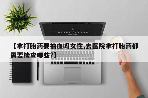 意外怀孕不想要打胎药微信购买【拿打胎药要抽血吗女性,去医院拿打胎药都需要检查哪些?】