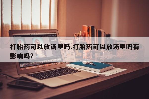 意外怀孕不想要打胎药微信购买打胎药可以放汤里吗.打胎药可以放汤里吗有影响吗？