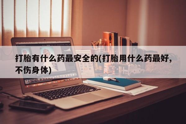 意外怀孕不想要打胎药微信购买打胎有什么药最安全的(打胎用什么药最好,不伤身体)