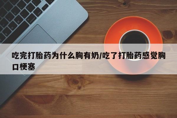 意外怀孕不想要打胎药微信购买吃完打胎药为什么胸有奶/吃了打胎药感觉胸口梗塞