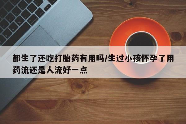 意外怀孕不想要打胎药微信购买都生了还吃打胎药有用吗/生过小孩怀孕了用药流还是人流好一点